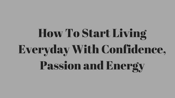 How To Start Living Everyday With Confidence, Passion and Energy